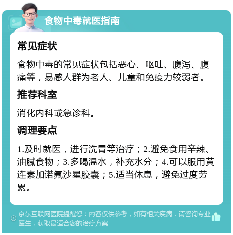 食物中毒就医指南 常见症状 食物中毒的常见症状包括恶心、呕吐、腹泻、腹痛等，易感人群为老人、儿童和免疫力较弱者。 推荐科室 消化内科或急诊科。 调理要点 1.及时就医，进行洗胃等治疗；2.避免食用辛辣、油腻食物；3.多喝温水，补充水分；4.可以服用黄连素加诺氟沙星胶囊；5.适当休息，避免过度劳累。