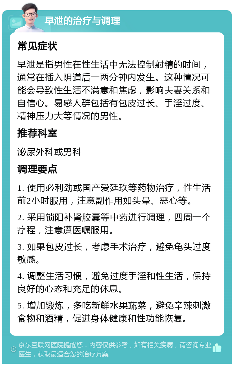 早泄的治疗与调理 常见症状 早泄是指男性在性生活中无法控制射精的时间，通常在插入阴道后一两分钟内发生。这种情况可能会导致性生活不满意和焦虑，影响夫妻关系和自信心。易感人群包括有包皮过长、手淫过度、精神压力大等情况的男性。 推荐科室 泌尿外科或男科 调理要点 1. 使用必利劲或国产爱廷玖等药物治疗，性生活前2小时服用，注意副作用如头晕、恶心等。 2. 采用锁阳补肾胶囊等中药进行调理，四周一个疗程，注意遵医嘱服用。 3. 如果包皮过长，考虑手术治疗，避免龟头过度敏感。 4. 调整生活习惯，避免过度手淫和性生活，保持良好的心态和充足的休息。 5. 增加锻炼，多吃新鲜水果蔬菜，避免辛辣刺激食物和酒精，促进身体健康和性功能恢复。