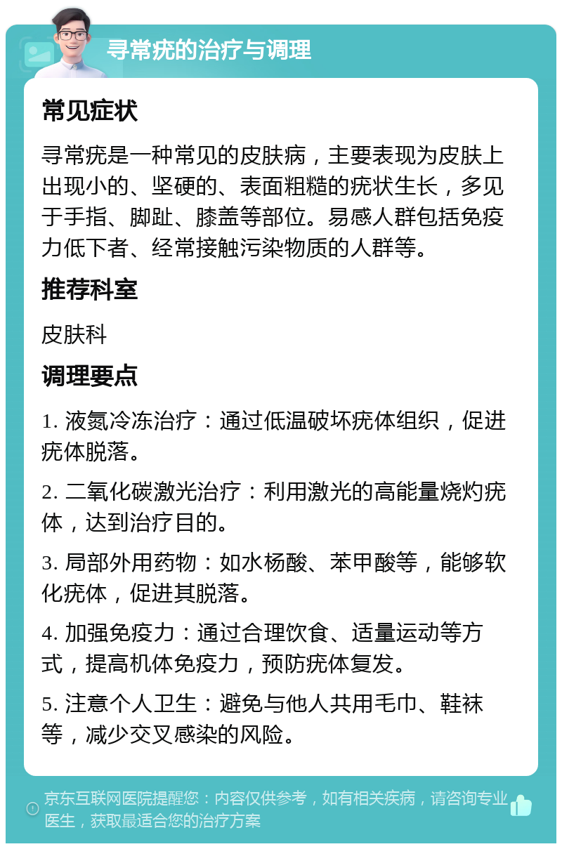 寻常疣的治疗与调理 常见症状 寻常疣是一种常见的皮肤病，主要表现为皮肤上出现小的、坚硬的、表面粗糙的疣状生长，多见于手指、脚趾、膝盖等部位。易感人群包括免疫力低下者、经常接触污染物质的人群等。 推荐科室 皮肤科 调理要点 1. 液氮冷冻治疗：通过低温破坏疣体组织，促进疣体脱落。 2. 二氧化碳激光治疗：利用激光的高能量烧灼疣体，达到治疗目的。 3. 局部外用药物：如水杨酸、苯甲酸等，能够软化疣体，促进其脱落。 4. 加强免疫力：通过合理饮食、适量运动等方式，提高机体免疫力，预防疣体复发。 5. 注意个人卫生：避免与他人共用毛巾、鞋袜等，减少交叉感染的风险。