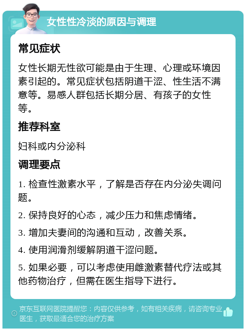 女性性冷淡的原因与调理 常见症状 女性长期无性欲可能是由于生理、心理或环境因素引起的。常见症状包括阴道干涩、性生活不满意等。易感人群包括长期分居、有孩子的女性等。 推荐科室 妇科或内分泌科 调理要点 1. 检查性激素水平，了解是否存在内分泌失调问题。 2. 保持良好的心态，减少压力和焦虑情绪。 3. 增加夫妻间的沟通和互动，改善关系。 4. 使用润滑剂缓解阴道干涩问题。 5. 如果必要，可以考虑使用雌激素替代疗法或其他药物治疗，但需在医生指导下进行。