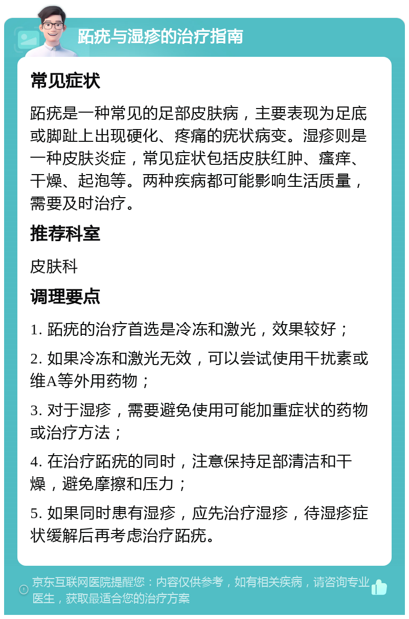 跖疣与湿疹的治疗指南 常见症状 跖疣是一种常见的足部皮肤病，主要表现为足底或脚趾上出现硬化、疼痛的疣状病变。湿疹则是一种皮肤炎症，常见症状包括皮肤红肿、瘙痒、干燥、起泡等。两种疾病都可能影响生活质量，需要及时治疗。 推荐科室 皮肤科 调理要点 1. 跖疣的治疗首选是冷冻和激光，效果较好； 2. 如果冷冻和激光无效，可以尝试使用干扰素或维A等外用药物； 3. 对于湿疹，需要避免使用可能加重症状的药物或治疗方法； 4. 在治疗跖疣的同时，注意保持足部清洁和干燥，避免摩擦和压力； 5. 如果同时患有湿疹，应先治疗湿疹，待湿疹症状缓解后再考虑治疗跖疣。