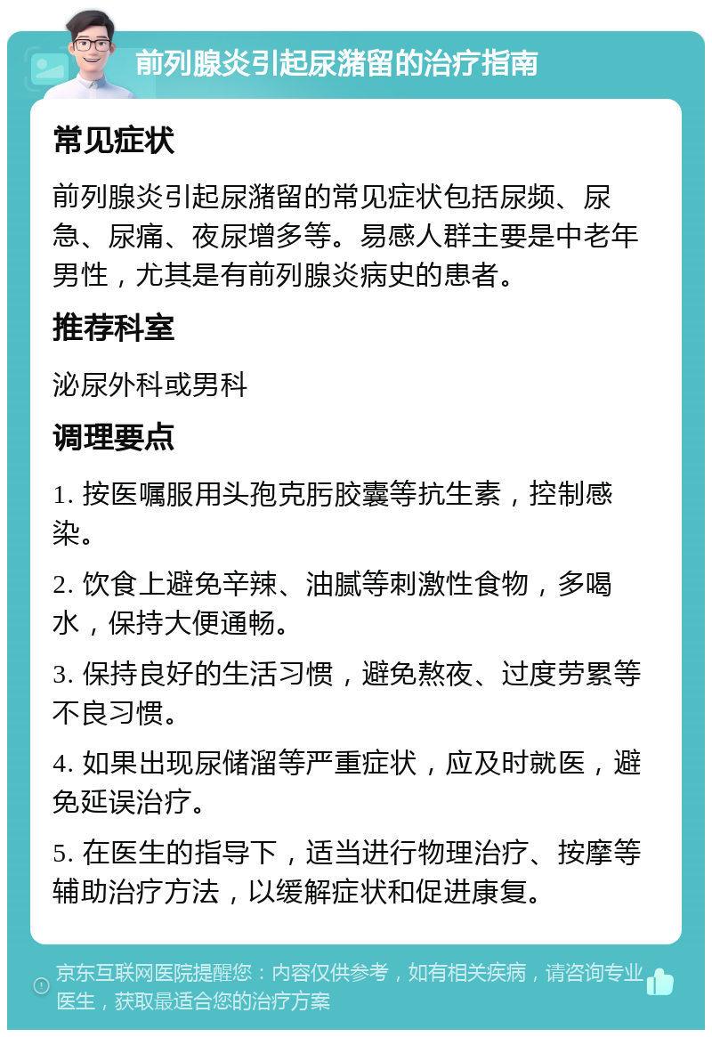 前列腺炎引起尿潴留的治疗指南 常见症状 前列腺炎引起尿潴留的常见症状包括尿频、尿急、尿痛、夜尿增多等。易感人群主要是中老年男性，尤其是有前列腺炎病史的患者。 推荐科室 泌尿外科或男科 调理要点 1. 按医嘱服用头孢克肟胶囊等抗生素，控制感染。 2. 饮食上避免辛辣、油腻等刺激性食物，多喝水，保持大便通畅。 3. 保持良好的生活习惯，避免熬夜、过度劳累等不良习惯。 4. 如果出现尿储溜等严重症状，应及时就医，避免延误治疗。 5. 在医生的指导下，适当进行物理治疗、按摩等辅助治疗方法，以缓解症状和促进康复。