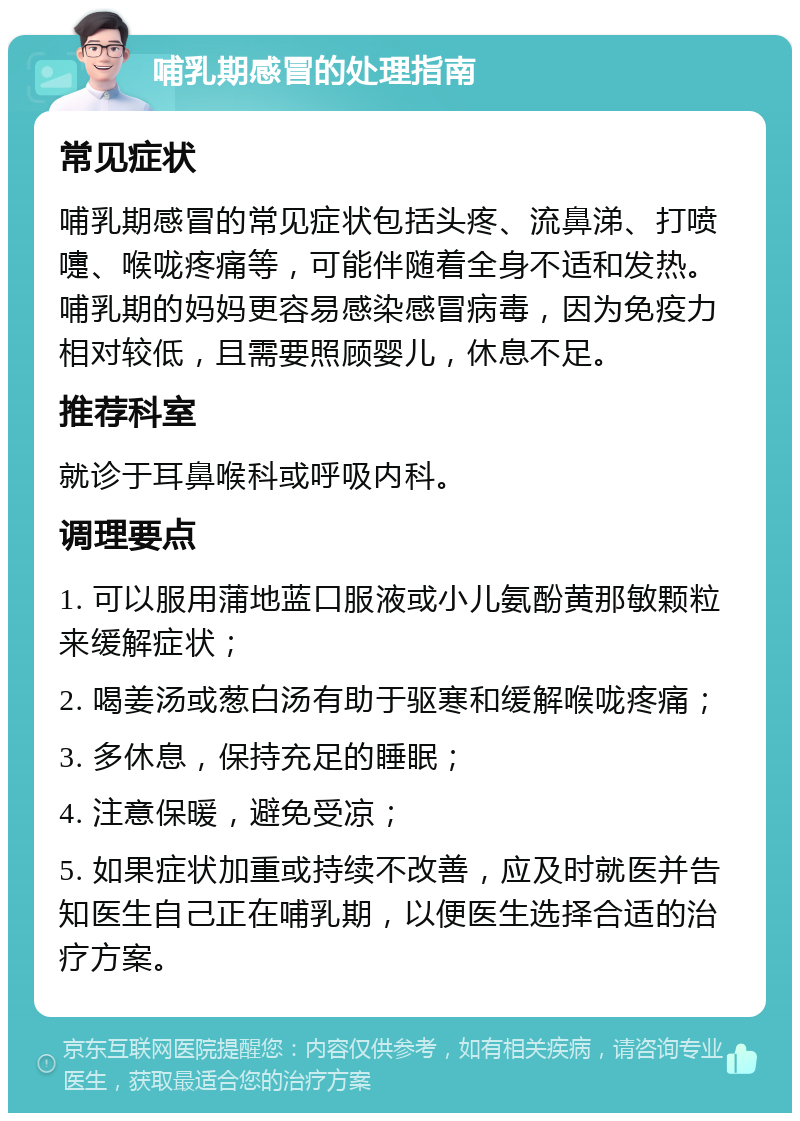 哺乳期感冒的处理指南 常见症状 哺乳期感冒的常见症状包括头疼、流鼻涕、打喷嚏、喉咙疼痛等，可能伴随着全身不适和发热。哺乳期的妈妈更容易感染感冒病毒，因为免疫力相对较低，且需要照顾婴儿，休息不足。 推荐科室 就诊于耳鼻喉科或呼吸内科。 调理要点 1. 可以服用蒲地蓝口服液或小儿氨酚黄那敏颗粒来缓解症状； 2. 喝姜汤或葱白汤有助于驱寒和缓解喉咙疼痛； 3. 多休息，保持充足的睡眠； 4. 注意保暖，避免受凉； 5. 如果症状加重或持续不改善，应及时就医并告知医生自己正在哺乳期，以便医生选择合适的治疗方案。