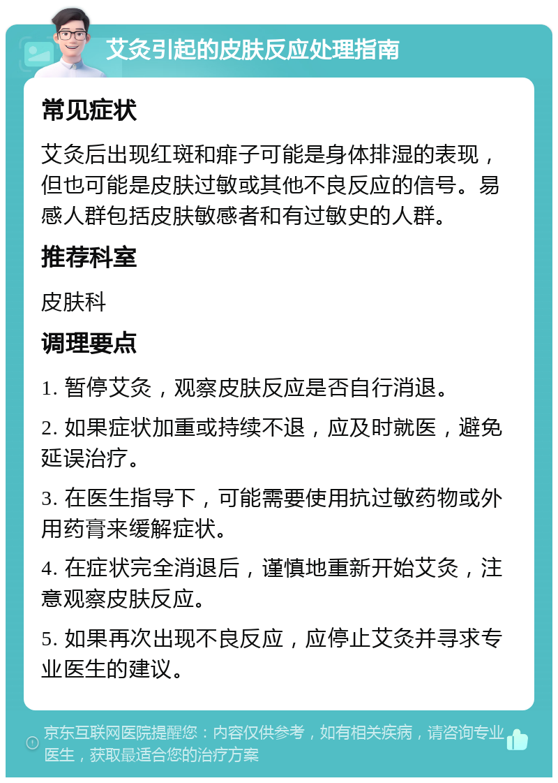 艾灸引起的皮肤反应处理指南 常见症状 艾灸后出现红斑和痱子可能是身体排湿的表现，但也可能是皮肤过敏或其他不良反应的信号。易感人群包括皮肤敏感者和有过敏史的人群。 推荐科室 皮肤科 调理要点 1. 暂停艾灸，观察皮肤反应是否自行消退。 2. 如果症状加重或持续不退，应及时就医，避免延误治疗。 3. 在医生指导下，可能需要使用抗过敏药物或外用药膏来缓解症状。 4. 在症状完全消退后，谨慎地重新开始艾灸，注意观察皮肤反应。 5. 如果再次出现不良反应，应停止艾灸并寻求专业医生的建议。