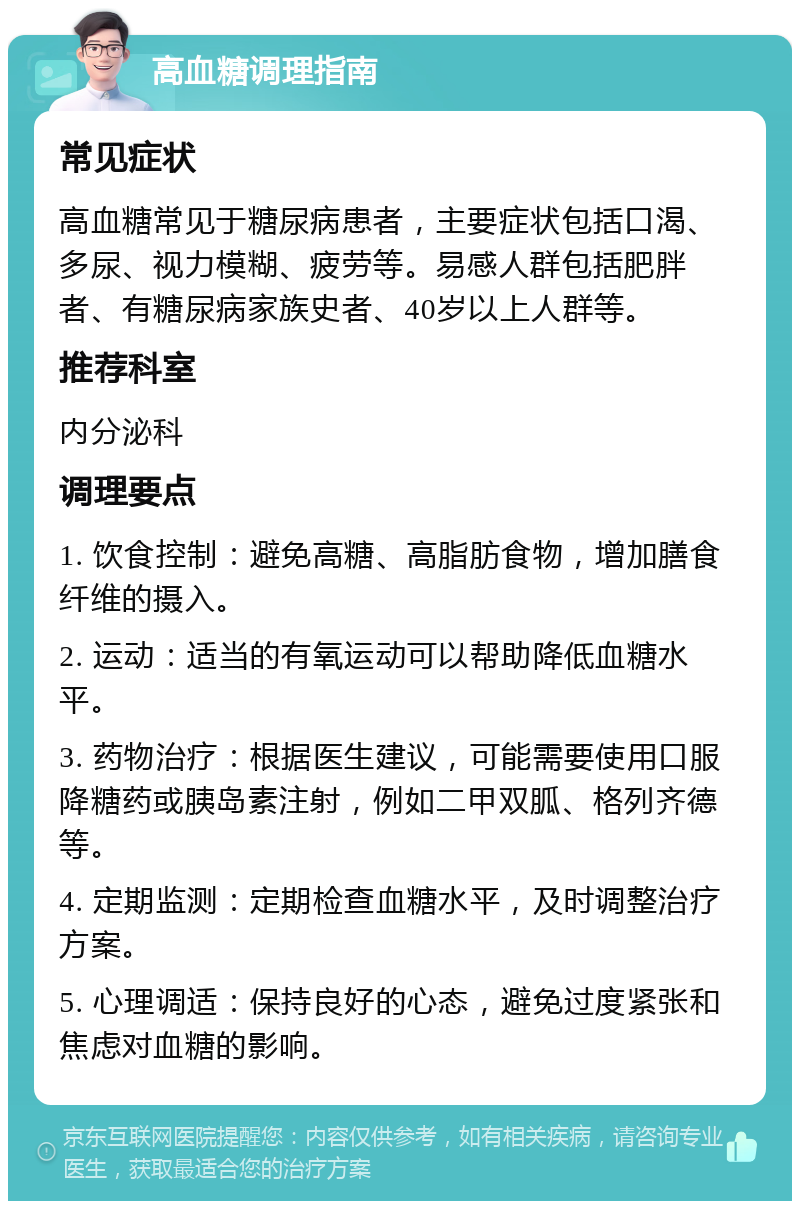 高血糖调理指南 常见症状 高血糖常见于糖尿病患者，主要症状包括口渴、多尿、视力模糊、疲劳等。易感人群包括肥胖者、有糖尿病家族史者、40岁以上人群等。 推荐科室 内分泌科 调理要点 1. 饮食控制：避免高糖、高脂肪食物，增加膳食纤维的摄入。 2. 运动：适当的有氧运动可以帮助降低血糖水平。 3. 药物治疗：根据医生建议，可能需要使用口服降糖药或胰岛素注射，例如二甲双胍、格列齐德等。 4. 定期监测：定期检查血糖水平，及时调整治疗方案。 5. 心理调适：保持良好的心态，避免过度紧张和焦虑对血糖的影响。