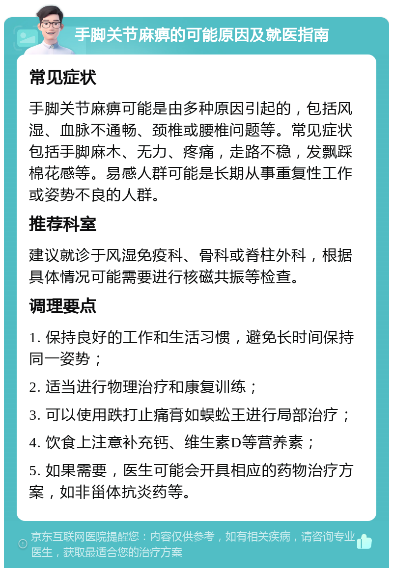 手脚关节麻痹的可能原因及就医指南 常见症状 手脚关节麻痹可能是由多种原因引起的，包括风湿、血脉不通畅、颈椎或腰椎问题等。常见症状包括手脚麻木、无力、疼痛，走路不稳，发飘踩棉花感等。易感人群可能是长期从事重复性工作或姿势不良的人群。 推荐科室 建议就诊于风湿免疫科、骨科或脊柱外科，根据具体情况可能需要进行核磁共振等检查。 调理要点 1. 保持良好的工作和生活习惯，避免长时间保持同一姿势； 2. 适当进行物理治疗和康复训练； 3. 可以使用跌打止痛膏如蜈蚣王进行局部治疗； 4. 饮食上注意补充钙、维生素D等营养素； 5. 如果需要，医生可能会开具相应的药物治疗方案，如非甾体抗炎药等。