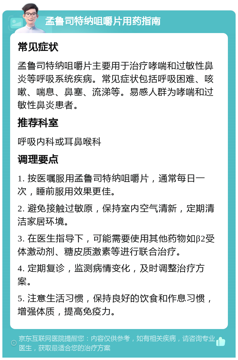 孟鲁司特纳咀嚼片用药指南 常见症状 孟鲁司特纳咀嚼片主要用于治疗哮喘和过敏性鼻炎等呼吸系统疾病。常见症状包括呼吸困难、咳嗽、喘息、鼻塞、流涕等。易感人群为哮喘和过敏性鼻炎患者。 推荐科室 呼吸内科或耳鼻喉科 调理要点 1. 按医嘱服用孟鲁司特纳咀嚼片，通常每日一次，睡前服用效果更佳。 2. 避免接触过敏原，保持室内空气清新，定期清洁家居环境。 3. 在医生指导下，可能需要使用其他药物如β2受体激动剂、糖皮质激素等进行联合治疗。 4. 定期复诊，监测病情变化，及时调整治疗方案。 5. 注意生活习惯，保持良好的饮食和作息习惯，增强体质，提高免疫力。