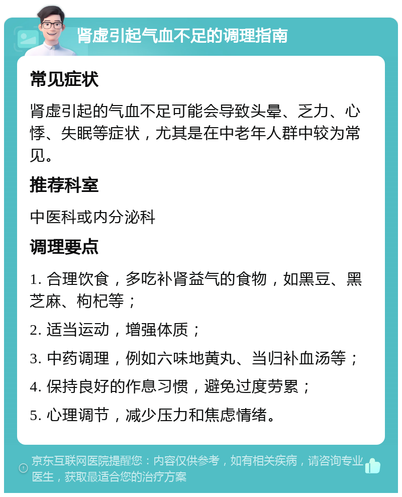 肾虚引起气血不足的调理指南 常见症状 肾虚引起的气血不足可能会导致头晕、乏力、心悸、失眠等症状，尤其是在中老年人群中较为常见。 推荐科室 中医科或内分泌科 调理要点 1. 合理饮食，多吃补肾益气的食物，如黑豆、黑芝麻、枸杞等； 2. 适当运动，增强体质； 3. 中药调理，例如六味地黄丸、当归补血汤等； 4. 保持良好的作息习惯，避免过度劳累； 5. 心理调节，减少压力和焦虑情绪。