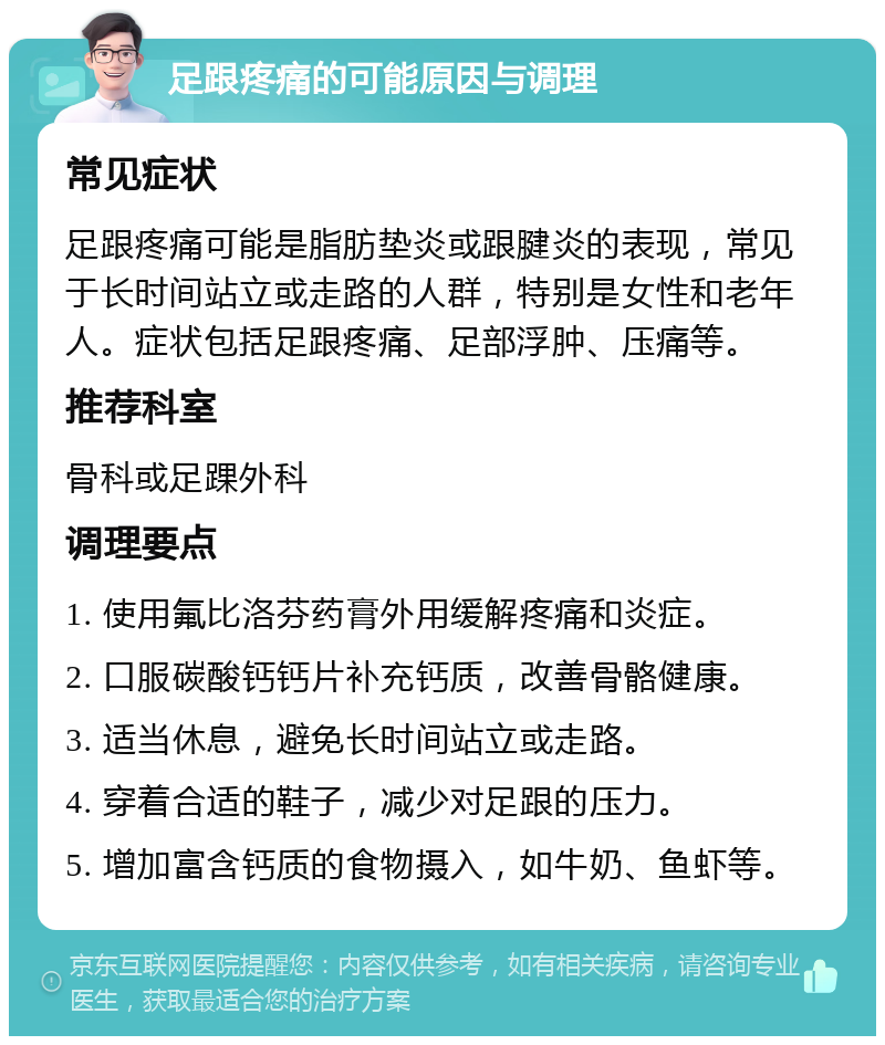 足跟疼痛的可能原因与调理 常见症状 足跟疼痛可能是脂肪垫炎或跟腱炎的表现，常见于长时间站立或走路的人群，特别是女性和老年人。症状包括足跟疼痛、足部浮肿、压痛等。 推荐科室 骨科或足踝外科 调理要点 1. 使用氟比洛芬药膏外用缓解疼痛和炎症。 2. 口服碳酸钙钙片补充钙质，改善骨骼健康。 3. 适当休息，避免长时间站立或走路。 4. 穿着合适的鞋子，减少对足跟的压力。 5. 增加富含钙质的食物摄入，如牛奶、鱼虾等。