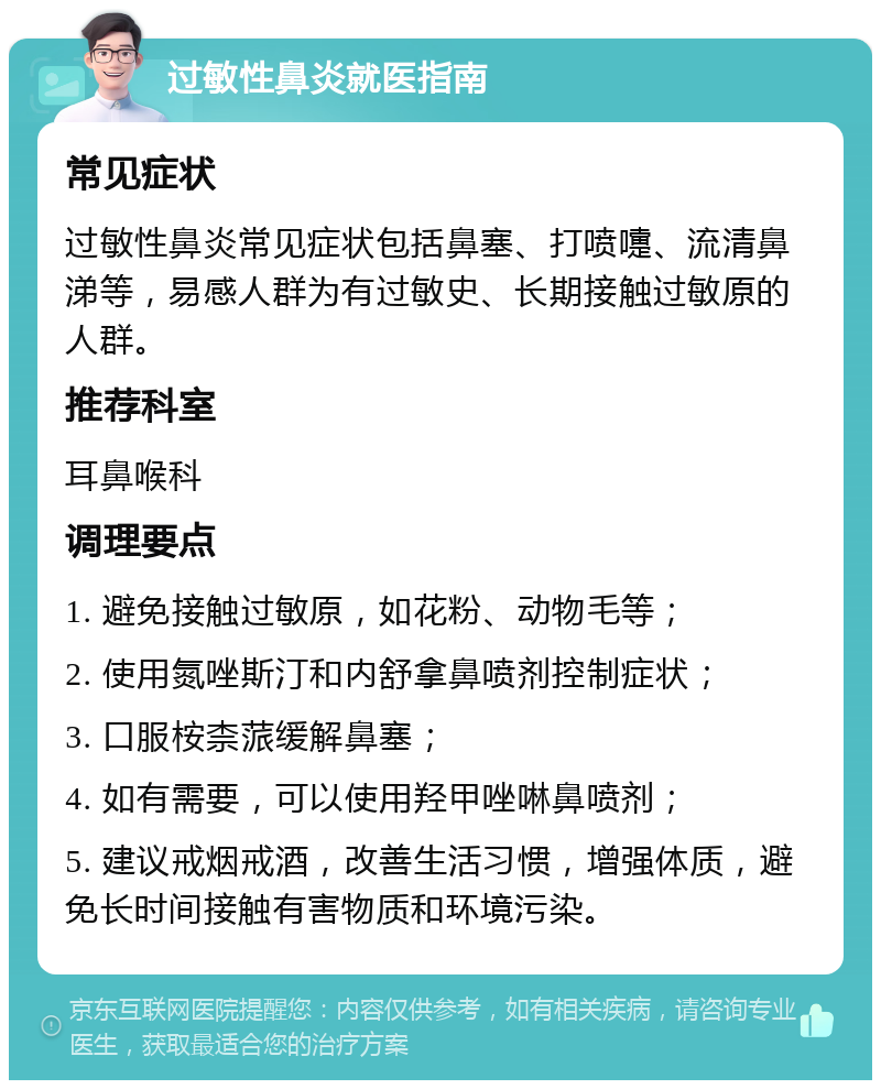 过敏性鼻炎就医指南 常见症状 过敏性鼻炎常见症状包括鼻塞、打喷嚏、流清鼻涕等，易感人群为有过敏史、长期接触过敏原的人群。 推荐科室 耳鼻喉科 调理要点 1. 避免接触过敏原，如花粉、动物毛等； 2. 使用氮唑斯汀和内舒拿鼻喷剂控制症状； 3. 口服桉柰蒎缓解鼻塞； 4. 如有需要，可以使用羟甲唑啉鼻喷剂； 5. 建议戒烟戒酒，改善生活习惯，增强体质，避免长时间接触有害物质和环境污染。