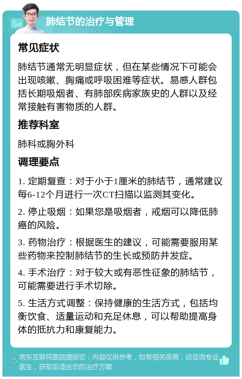 肺结节的治疗与管理 常见症状 肺结节通常无明显症状，但在某些情况下可能会出现咳嗽、胸痛或呼吸困难等症状。易感人群包括长期吸烟者、有肺部疾病家族史的人群以及经常接触有害物质的人群。 推荐科室 肺科或胸外科 调理要点 1. 定期复查：对于小于1厘米的肺结节，通常建议每6-12个月进行一次CT扫描以监测其变化。 2. 停止吸烟：如果您是吸烟者，戒烟可以降低肺癌的风险。 3. 药物治疗：根据医生的建议，可能需要服用某些药物来控制肺结节的生长或预防并发症。 4. 手术治疗：对于较大或有恶性征象的肺结节，可能需要进行手术切除。 5. 生活方式调整：保持健康的生活方式，包括均衡饮食、适量运动和充足休息，可以帮助提高身体的抵抗力和康复能力。