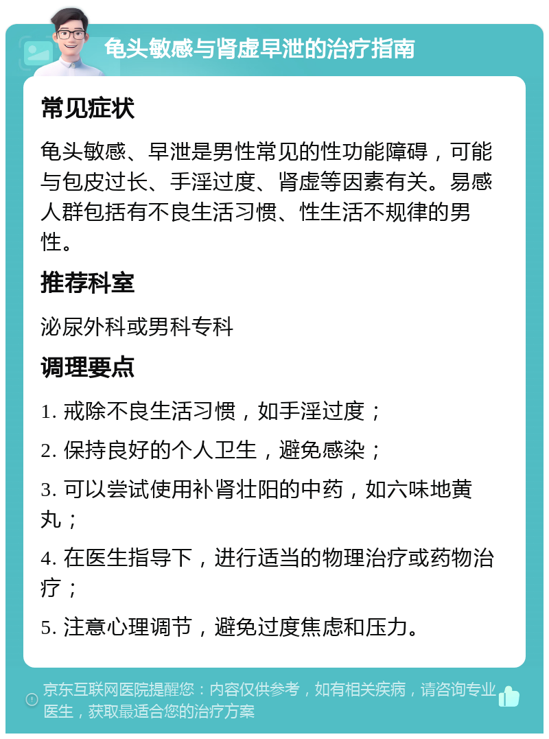 龟头敏感与肾虚早泄的治疗指南 常见症状 龟头敏感、早泄是男性常见的性功能障碍，可能与包皮过长、手淫过度、肾虚等因素有关。易感人群包括有不良生活习惯、性生活不规律的男性。 推荐科室 泌尿外科或男科专科 调理要点 1. 戒除不良生活习惯，如手淫过度； 2. 保持良好的个人卫生，避免感染； 3. 可以尝试使用补肾壮阳的中药，如六味地黄丸； 4. 在医生指导下，进行适当的物理治疗或药物治疗； 5. 注意心理调节，避免过度焦虑和压力。