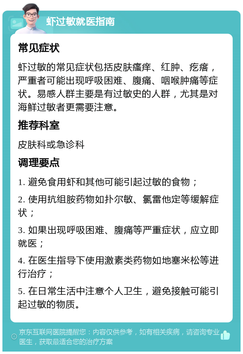 虾过敏就医指南 常见症状 虾过敏的常见症状包括皮肤瘙痒、红肿、疙瘩，严重者可能出现呼吸困难、腹痛、咽喉肿痛等症状。易感人群主要是有过敏史的人群，尤其是对海鲜过敏者更需要注意。 推荐科室 皮肤科或急诊科 调理要点 1. 避免食用虾和其他可能引起过敏的食物； 2. 使用抗组胺药物如扑尔敏、氯雷他定等缓解症状； 3. 如果出现呼吸困难、腹痛等严重症状，应立即就医； 4. 在医生指导下使用激素类药物如地塞米松等进行治疗； 5. 在日常生活中注意个人卫生，避免接触可能引起过敏的物质。