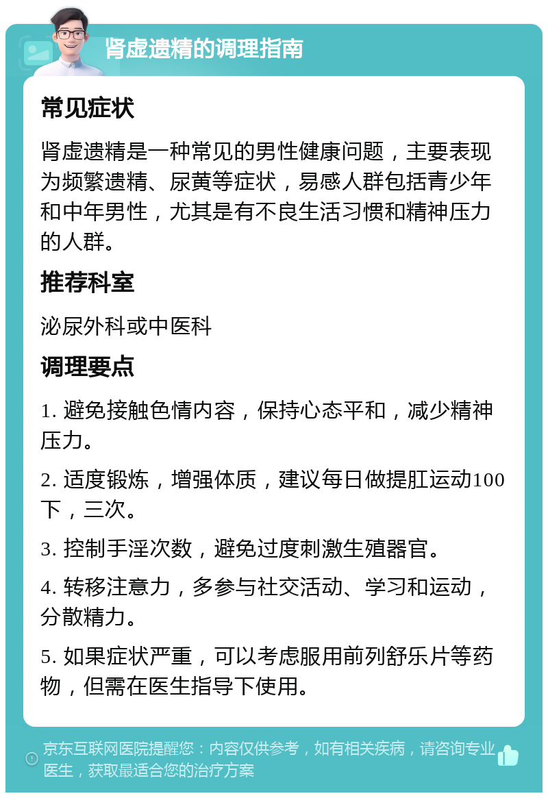 肾虚遗精的调理指南 常见症状 肾虚遗精是一种常见的男性健康问题，主要表现为频繁遗精、尿黄等症状，易感人群包括青少年和中年男性，尤其是有不良生活习惯和精神压力的人群。 推荐科室 泌尿外科或中医科 调理要点 1. 避免接触色情内容，保持心态平和，减少精神压力。 2. 适度锻炼，增强体质，建议每日做提肛运动100下，三次。 3. 控制手淫次数，避免过度刺激生殖器官。 4. 转移注意力，多参与社交活动、学习和运动，分散精力。 5. 如果症状严重，可以考虑服用前列舒乐片等药物，但需在医生指导下使用。