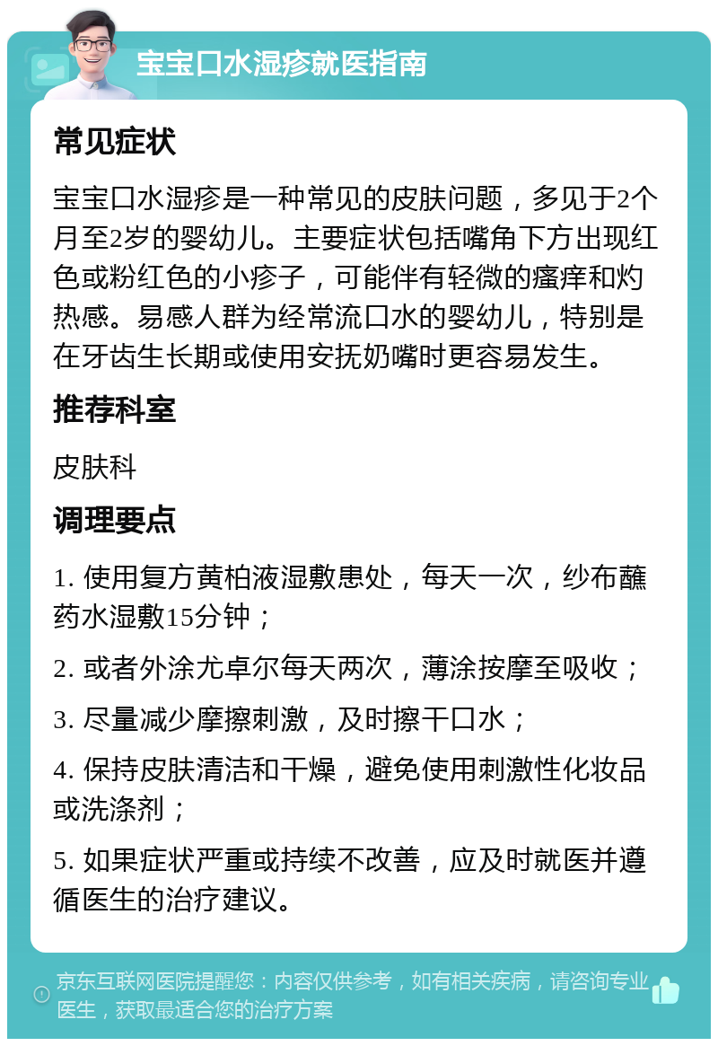 宝宝口水湿疹就医指南 常见症状 宝宝口水湿疹是一种常见的皮肤问题，多见于2个月至2岁的婴幼儿。主要症状包括嘴角下方出现红色或粉红色的小疹子，可能伴有轻微的瘙痒和灼热感。易感人群为经常流口水的婴幼儿，特别是在牙齿生长期或使用安抚奶嘴时更容易发生。 推荐科室 皮肤科 调理要点 1. 使用复方黄柏液湿敷患处，每天一次，纱布蘸药水湿敷15分钟； 2. 或者外涂尤卓尔每天两次，薄涂按摩至吸收； 3. 尽量减少摩擦刺激，及时擦干口水； 4. 保持皮肤清洁和干燥，避免使用刺激性化妆品或洗涤剂； 5. 如果症状严重或持续不改善，应及时就医并遵循医生的治疗建议。