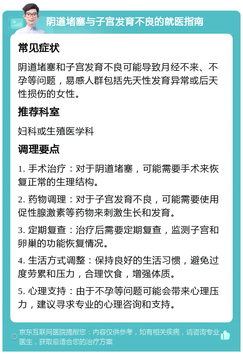 阴道堵塞与子宫发育不良的就医指南 常见症状 阴道堵塞和子宫发育不良可能导致月经不来、不孕等问题，易感人群包括先天性发育异常或后天性损伤的女性。 推荐科室 妇科或生殖医学科 调理要点 1. 手术治疗：对于阴道堵塞，可能需要手术来恢复正常的生理结构。 2. 药物调理：对于子宫发育不良，可能需要使用促性腺激素等药物来刺激生长和发育。 3. 定期复查：治疗后需要定期复查，监测子宫和卵巢的功能恢复情况。 4. 生活方式调整：保持良好的生活习惯，避免过度劳累和压力，合理饮食，增强体质。 5. 心理支持：由于不孕等问题可能会带来心理压力，建议寻求专业的心理咨询和支持。