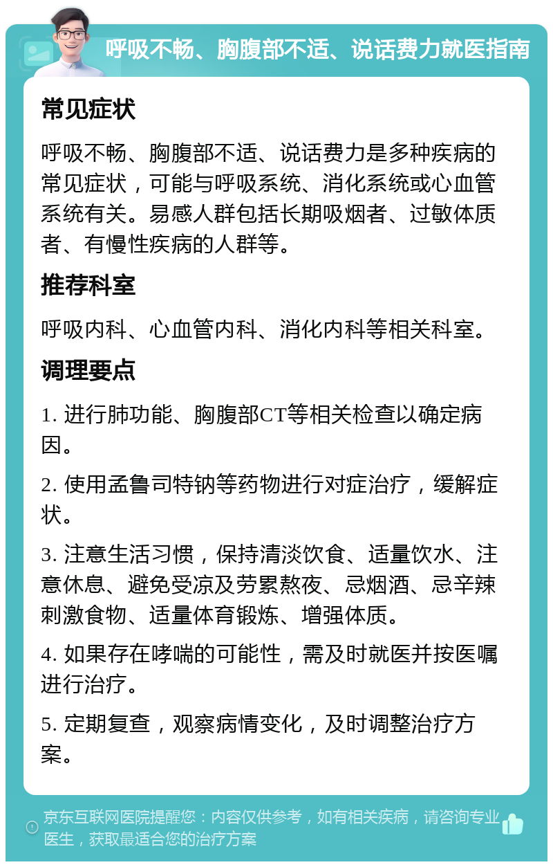 呼吸不畅、胸腹部不适、说话费力就医指南 常见症状 呼吸不畅、胸腹部不适、说话费力是多种疾病的常见症状，可能与呼吸系统、消化系统或心血管系统有关。易感人群包括长期吸烟者、过敏体质者、有慢性疾病的人群等。 推荐科室 呼吸内科、心血管内科、消化内科等相关科室。 调理要点 1. 进行肺功能、胸腹部CT等相关检查以确定病因。 2. 使用孟鲁司特钠等药物进行对症治疗，缓解症状。 3. 注意生活习惯，保持清淡饮食、适量饮水、注意休息、避免受凉及劳累熬夜、忌烟酒、忌辛辣刺激食物、适量体育锻炼、增强体质。 4. 如果存在哮喘的可能性，需及时就医并按医嘱进行治疗。 5. 定期复查，观察病情变化，及时调整治疗方案。