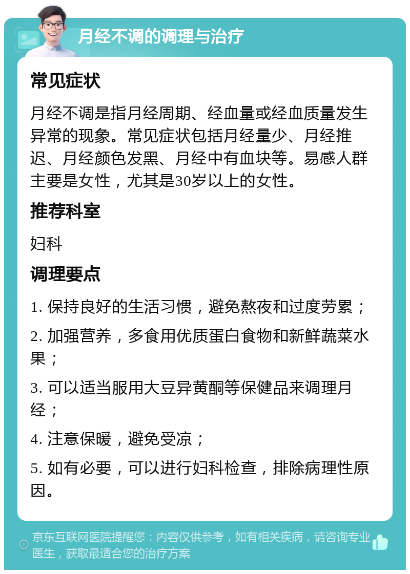 月经不调的调理与治疗 常见症状 月经不调是指月经周期、经血量或经血质量发生异常的现象。常见症状包括月经量少、月经推迟、月经颜色发黑、月经中有血块等。易感人群主要是女性，尤其是30岁以上的女性。 推荐科室 妇科 调理要点 1. 保持良好的生活习惯，避免熬夜和过度劳累； 2. 加强营养，多食用优质蛋白食物和新鲜蔬菜水果； 3. 可以适当服用大豆异黄酮等保健品来调理月经； 4. 注意保暖，避免受凉； 5. 如有必要，可以进行妇科检查，排除病理性原因。