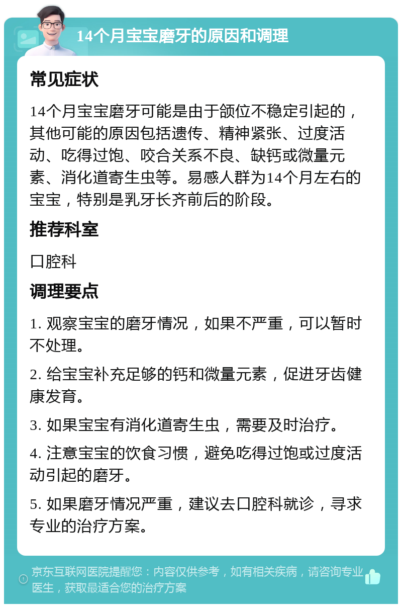 14个月宝宝磨牙的原因和调理 常见症状 14个月宝宝磨牙可能是由于颌位不稳定引起的，其他可能的原因包括遗传、精神紧张、过度活动、吃得过饱、咬合关系不良、缺钙或微量元素、消化道寄生虫等。易感人群为14个月左右的宝宝，特别是乳牙长齐前后的阶段。 推荐科室 口腔科 调理要点 1. 观察宝宝的磨牙情况，如果不严重，可以暂时不处理。 2. 给宝宝补充足够的钙和微量元素，促进牙齿健康发育。 3. 如果宝宝有消化道寄生虫，需要及时治疗。 4. 注意宝宝的饮食习惯，避免吃得过饱或过度活动引起的磨牙。 5. 如果磨牙情况严重，建议去口腔科就诊，寻求专业的治疗方案。