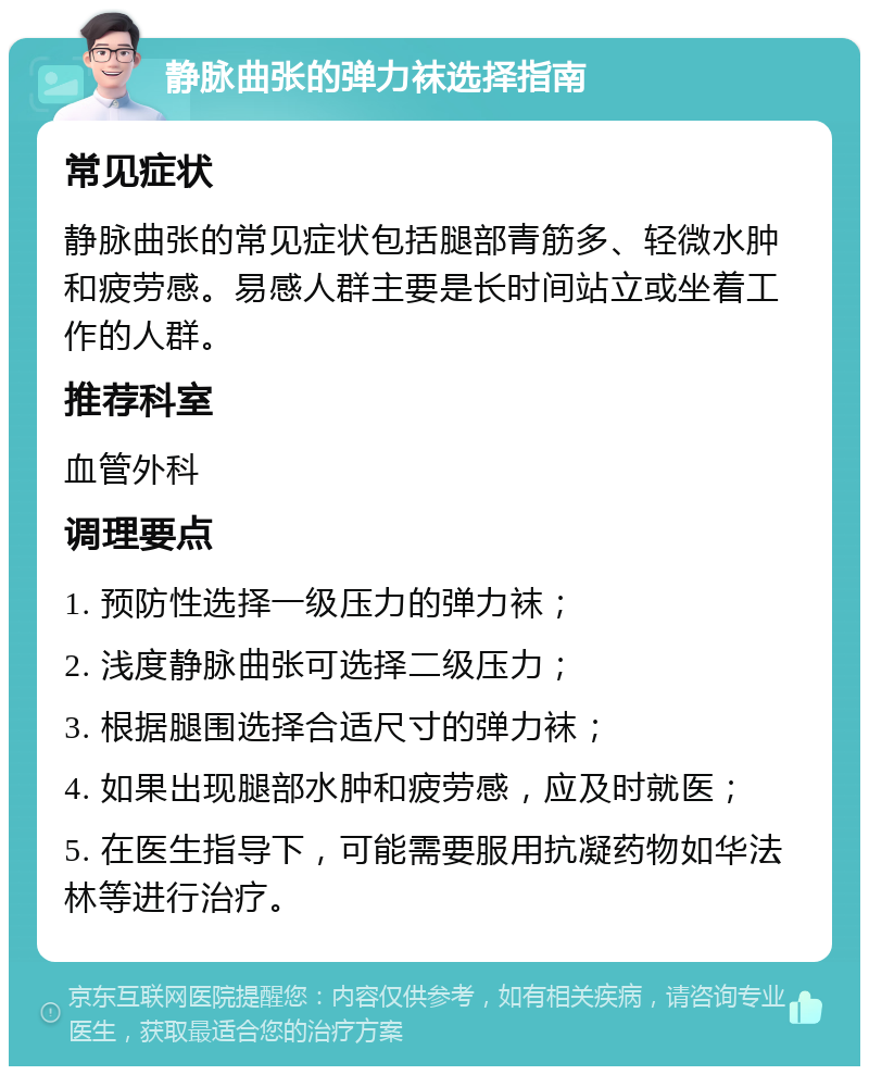 静脉曲张的弹力袜选择指南 常见症状 静脉曲张的常见症状包括腿部青筋多、轻微水肿和疲劳感。易感人群主要是长时间站立或坐着工作的人群。 推荐科室 血管外科 调理要点 1. 预防性选择一级压力的弹力袜； 2. 浅度静脉曲张可选择二级压力； 3. 根据腿围选择合适尺寸的弹力袜； 4. 如果出现腿部水肿和疲劳感，应及时就医； 5. 在医生指导下，可能需要服用抗凝药物如华法林等进行治疗。