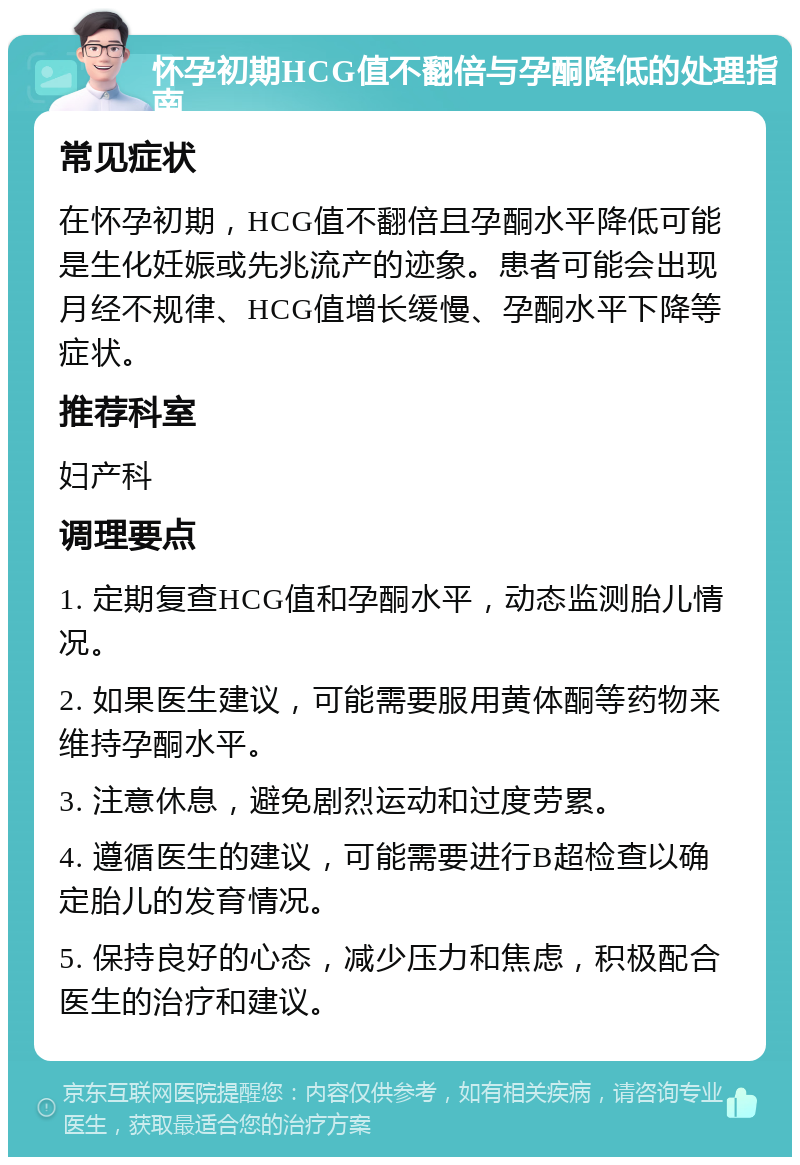 怀孕初期HCG值不翻倍与孕酮降低的处理指南 常见症状 在怀孕初期，HCG值不翻倍且孕酮水平降低可能是生化妊娠或先兆流产的迹象。患者可能会出现月经不规律、HCG值增长缓慢、孕酮水平下降等症状。 推荐科室 妇产科 调理要点 1. 定期复查HCG值和孕酮水平，动态监测胎儿情况。 2. 如果医生建议，可能需要服用黄体酮等药物来维持孕酮水平。 3. 注意休息，避免剧烈运动和过度劳累。 4. 遵循医生的建议，可能需要进行B超检查以确定胎儿的发育情况。 5. 保持良好的心态，减少压力和焦虑，积极配合医生的治疗和建议。