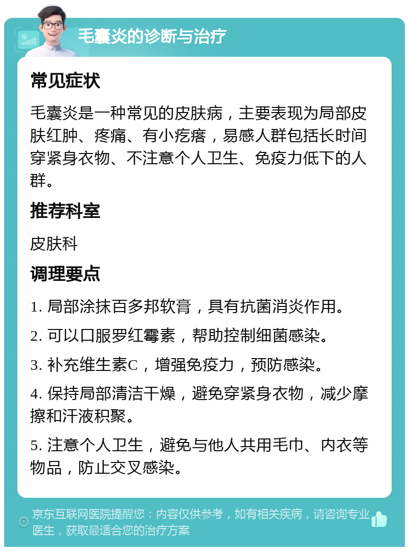 毛囊炎的诊断与治疗 常见症状 毛囊炎是一种常见的皮肤病，主要表现为局部皮肤红肿、疼痛、有小疙瘩，易感人群包括长时间穿紧身衣物、不注意个人卫生、免疫力低下的人群。 推荐科室 皮肤科 调理要点 1. 局部涂抹百多邦软膏，具有抗菌消炎作用。 2. 可以口服罗红霉素，帮助控制细菌感染。 3. 补充维生素C，增强免疫力，预防感染。 4. 保持局部清洁干燥，避免穿紧身衣物，减少摩擦和汗液积聚。 5. 注意个人卫生，避免与他人共用毛巾、内衣等物品，防止交叉感染。