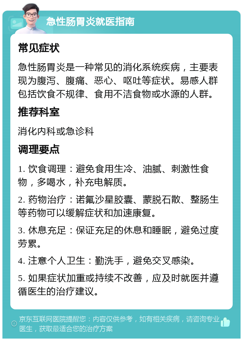 急性肠胃炎就医指南 常见症状 急性肠胃炎是一种常见的消化系统疾病，主要表现为腹泻、腹痛、恶心、呕吐等症状。易感人群包括饮食不规律、食用不洁食物或水源的人群。 推荐科室 消化内科或急诊科 调理要点 1. 饮食调理：避免食用生冷、油腻、刺激性食物，多喝水，补充电解质。 2. 药物治疗：诺氟沙星胶囊、蒙脱石散、整肠生等药物可以缓解症状和加速康复。 3. 休息充足：保证充足的休息和睡眠，避免过度劳累。 4. 注意个人卫生：勤洗手，避免交叉感染。 5. 如果症状加重或持续不改善，应及时就医并遵循医生的治疗建议。