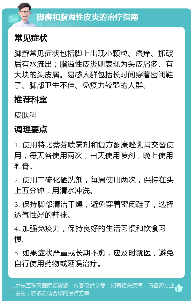 脚癣和脂溢性皮炎的治疗指南 常见症状 脚癣常见症状包括脚上出现小颗粒、瘙痒、抓破后有水流出；脂溢性皮炎则表现为头皮屑多、有大块的头皮屑。易感人群包括长时间穿着密闭鞋子、脚部卫生不佳、免疫力较弱的人群。 推荐科室 皮肤科 调理要点 1. 使用特比萘芬喷雾剂和复方酮康唑乳膏交替使用，每天各使用两次，白天使用喷剂，晚上使用乳膏。 2. 使用二硫化硒洗剂，每周使用两次，保持在头上五分钟，用清水冲洗。 3. 保持脚部清洁干燥，避免穿着密闭鞋子，选择透气性好的鞋袜。 4. 加强免疫力，保持良好的生活习惯和饮食习惯。 5. 如果症状严重或长期不愈，应及时就医，避免自行使用药物或延误治疗。