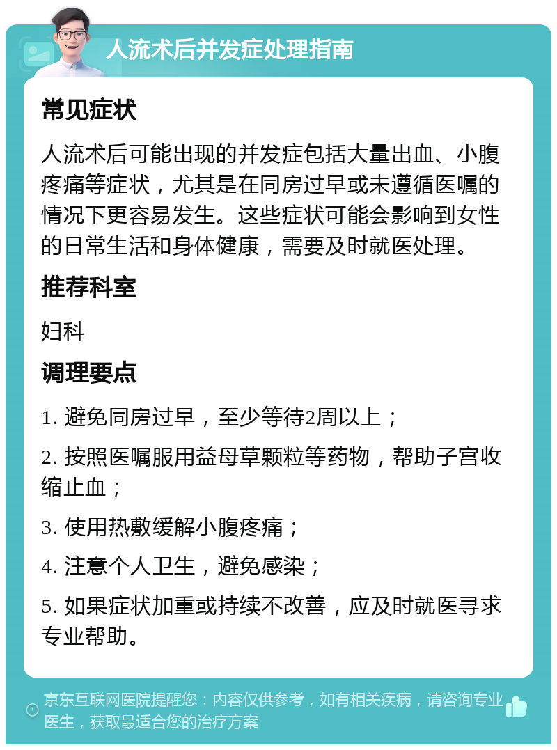 人流术后并发症处理指南 常见症状 人流术后可能出现的并发症包括大量出血、小腹疼痛等症状，尤其是在同房过早或未遵循医嘱的情况下更容易发生。这些症状可能会影响到女性的日常生活和身体健康，需要及时就医处理。 推荐科室 妇科 调理要点 1. 避免同房过早，至少等待2周以上； 2. 按照医嘱服用益母草颗粒等药物，帮助子宫收缩止血； 3. 使用热敷缓解小腹疼痛； 4. 注意个人卫生，避免感染； 5. 如果症状加重或持续不改善，应及时就医寻求专业帮助。