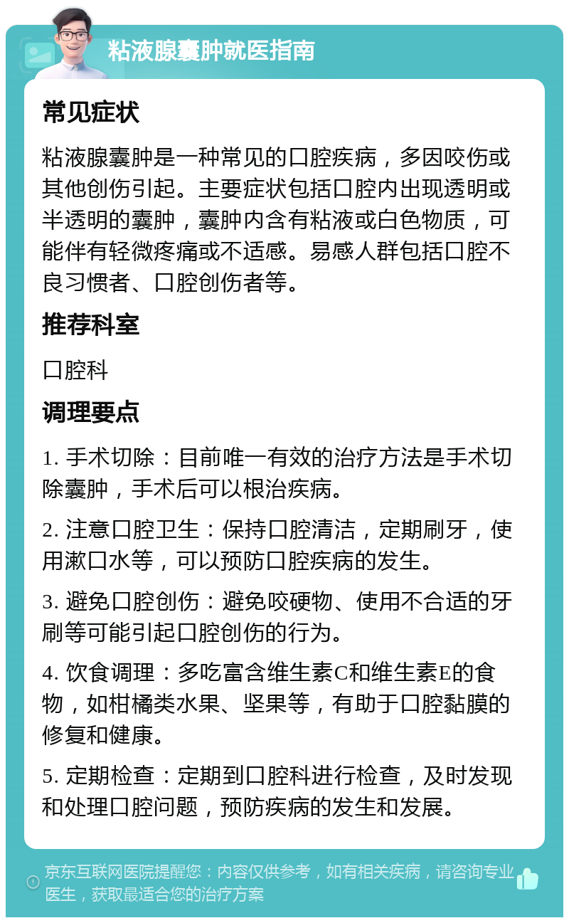 粘液腺囊肿就医指南 常见症状 粘液腺囊肿是一种常见的口腔疾病，多因咬伤或其他创伤引起。主要症状包括口腔内出现透明或半透明的囊肿，囊肿内含有粘液或白色物质，可能伴有轻微疼痛或不适感。易感人群包括口腔不良习惯者、口腔创伤者等。 推荐科室 口腔科 调理要点 1. 手术切除：目前唯一有效的治疗方法是手术切除囊肿，手术后可以根治疾病。 2. 注意口腔卫生：保持口腔清洁，定期刷牙，使用漱口水等，可以预防口腔疾病的发生。 3. 避免口腔创伤：避免咬硬物、使用不合适的牙刷等可能引起口腔创伤的行为。 4. 饮食调理：多吃富含维生素C和维生素E的食物，如柑橘类水果、坚果等，有助于口腔黏膜的修复和健康。 5. 定期检查：定期到口腔科进行检查，及时发现和处理口腔问题，预防疾病的发生和发展。