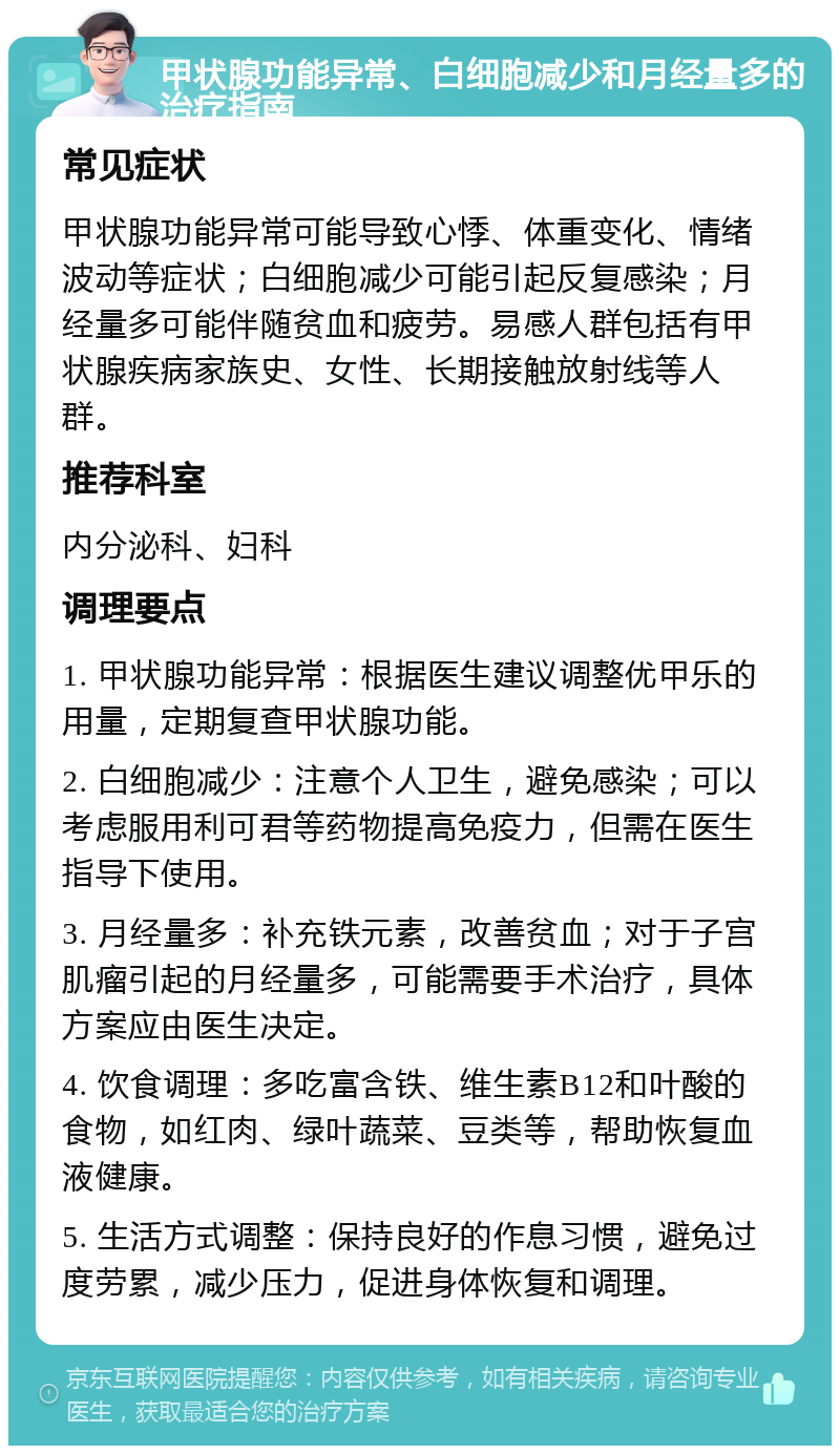 甲状腺功能异常、白细胞减少和月经量多的治疗指南 常见症状 甲状腺功能异常可能导致心悸、体重变化、情绪波动等症状；白细胞减少可能引起反复感染；月经量多可能伴随贫血和疲劳。易感人群包括有甲状腺疾病家族史、女性、长期接触放射线等人群。 推荐科室 内分泌科、妇科 调理要点 1. 甲状腺功能异常：根据医生建议调整优甲乐的用量，定期复查甲状腺功能。 2. 白细胞减少：注意个人卫生，避免感染；可以考虑服用利可君等药物提高免疫力，但需在医生指导下使用。 3. 月经量多：补充铁元素，改善贫血；对于子宫肌瘤引起的月经量多，可能需要手术治疗，具体方案应由医生决定。 4. 饮食调理：多吃富含铁、维生素B12和叶酸的食物，如红肉、绿叶蔬菜、豆类等，帮助恢复血液健康。 5. 生活方式调整：保持良好的作息习惯，避免过度劳累，减少压力，促进身体恢复和调理。