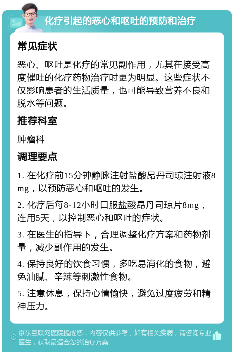 化疗引起的恶心和呕吐的预防和治疗 常见症状 恶心、呕吐是化疗的常见副作用，尤其在接受高度催吐的化疗药物治疗时更为明显。这些症状不仅影响患者的生活质量，也可能导致营养不良和脱水等问题。 推荐科室 肿瘤科 调理要点 1. 在化疗前15分钟静脉注射盐酸昂丹司琼注射液8mg，以预防恶心和呕吐的发生。 2. 化疗后每8-12小时口服盐酸昂丹司琼片8mg，连用5天，以控制恶心和呕吐的症状。 3. 在医生的指导下，合理调整化疗方案和药物剂量，减少副作用的发生。 4. 保持良好的饮食习惯，多吃易消化的食物，避免油腻、辛辣等刺激性食物。 5. 注意休息，保持心情愉快，避免过度疲劳和精神压力。