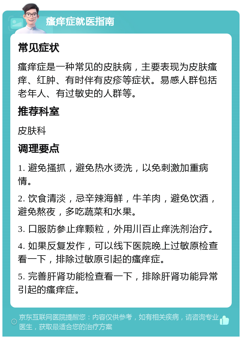 瘙痒症就医指南 常见症状 瘙痒症是一种常见的皮肤病，主要表现为皮肤瘙痒、红肿、有时伴有皮疹等症状。易感人群包括老年人、有过敏史的人群等。 推荐科室 皮肤科 调理要点 1. 避免搔抓，避免热水烫洗，以免刺激加重病情。 2. 饮食清淡，忌辛辣海鲜，牛羊肉，避免饮酒，避免熬夜，多吃蔬菜和水果。 3. 口服防参止痒颗粒，外用川百止痒洗剂治疗。 4. 如果反复发作，可以线下医院晚上过敏原检查看一下，排除过敏原引起的瘙痒症。 5. 完善肝肾功能检查看一下，排除肝肾功能异常引起的瘙痒症。