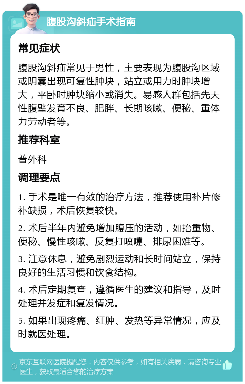 腹股沟斜疝手术指南 常见症状 腹股沟斜疝常见于男性，主要表现为腹股沟区域或阴囊出现可复性肿块，站立或用力时肿块增大，平卧时肿块缩小或消失。易感人群包括先天性腹壁发育不良、肥胖、长期咳嗽、便秘、重体力劳动者等。 推荐科室 普外科 调理要点 1. 手术是唯一有效的治疗方法，推荐使用补片修补缺损，术后恢复较快。 2. 术后半年内避免增加腹压的活动，如抬重物、便秘、慢性咳嗽、反复打喷嚏、排尿困难等。 3. 注意休息，避免剧烈运动和长时间站立，保持良好的生活习惯和饮食结构。 4. 术后定期复查，遵循医生的建议和指导，及时处理并发症和复发情况。 5. 如果出现疼痛、红肿、发热等异常情况，应及时就医处理。