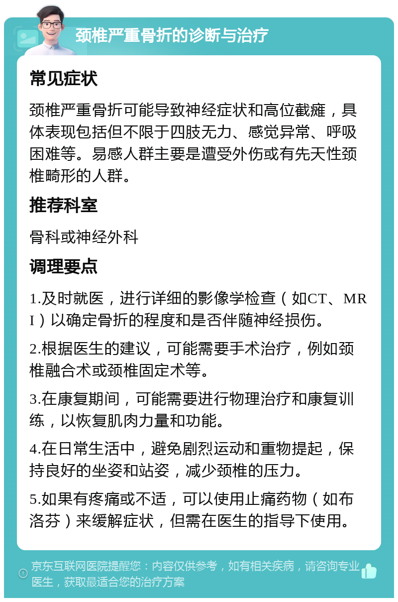 颈椎严重骨折的诊断与治疗 常见症状 颈椎严重骨折可能导致神经症状和高位截瘫，具体表现包括但不限于四肢无力、感觉异常、呼吸困难等。易感人群主要是遭受外伤或有先天性颈椎畸形的人群。 推荐科室 骨科或神经外科 调理要点 1.及时就医，进行详细的影像学检查（如CT、MRI）以确定骨折的程度和是否伴随神经损伤。 2.根据医生的建议，可能需要手术治疗，例如颈椎融合术或颈椎固定术等。 3.在康复期间，可能需要进行物理治疗和康复训练，以恢复肌肉力量和功能。 4.在日常生活中，避免剧烈运动和重物提起，保持良好的坐姿和站姿，减少颈椎的压力。 5.如果有疼痛或不适，可以使用止痛药物（如布洛芬）来缓解症状，但需在医生的指导下使用。