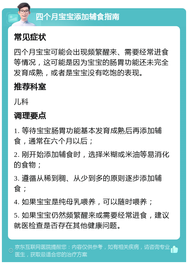 四个月宝宝添加辅食指南 常见症状 四个月宝宝可能会出现频繁醒来、需要经常进食等情况，这可能是因为宝宝的肠胃功能还未完全发育成熟，或者是宝宝没有吃饱的表现。 推荐科室 儿科 调理要点 1. 等待宝宝肠胃功能基本发育成熟后再添加辅食，通常在六个月以后； 2. 刚开始添加辅食时，选择米糊或米油等易消化的食物； 3. 遵循从稀到稠、从少到多的原则逐步添加辅食； 4. 如果宝宝是纯母乳喂养，可以随时喂养； 5. 如果宝宝仍然频繁醒来或需要经常进食，建议就医检查是否存在其他健康问题。