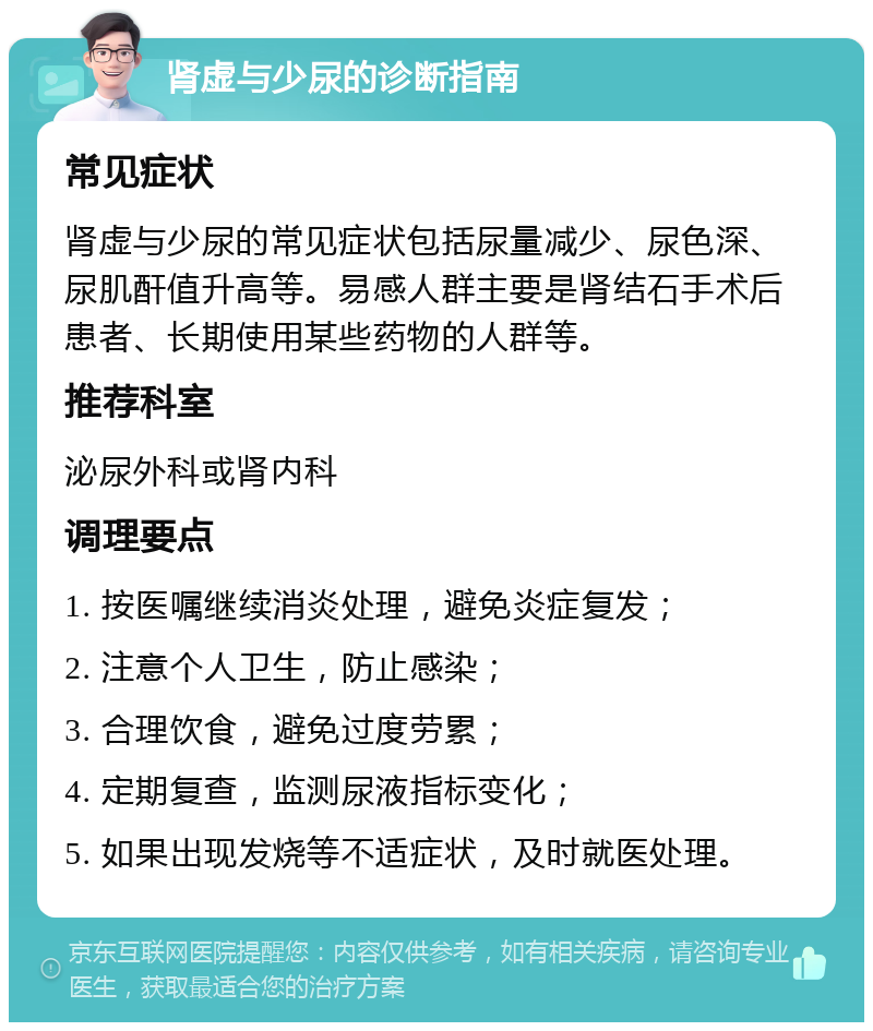 肾虚与少尿的诊断指南 常见症状 肾虚与少尿的常见症状包括尿量减少、尿色深、尿肌酐值升高等。易感人群主要是肾结石手术后患者、长期使用某些药物的人群等。 推荐科室 泌尿外科或肾内科 调理要点 1. 按医嘱继续消炎处理，避免炎症复发； 2. 注意个人卫生，防止感染； 3. 合理饮食，避免过度劳累； 4. 定期复查，监测尿液指标变化； 5. 如果出现发烧等不适症状，及时就医处理。