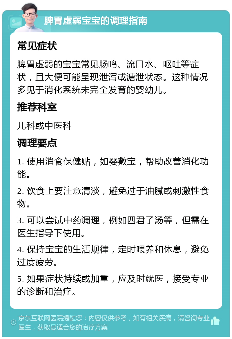 脾胃虚弱宝宝的调理指南 常见症状 脾胃虚弱的宝宝常见肠鸣、流口水、呕吐等症状，且大便可能呈现泄泻或溏泄状态。这种情况多见于消化系统未完全发育的婴幼儿。 推荐科室 儿科或中医科 调理要点 1. 使用消食保健贴，如婴敷宝，帮助改善消化功能。 2. 饮食上要注意清淡，避免过于油腻或刺激性食物。 3. 可以尝试中药调理，例如四君子汤等，但需在医生指导下使用。 4. 保持宝宝的生活规律，定时喂养和休息，避免过度疲劳。 5. 如果症状持续或加重，应及时就医，接受专业的诊断和治疗。