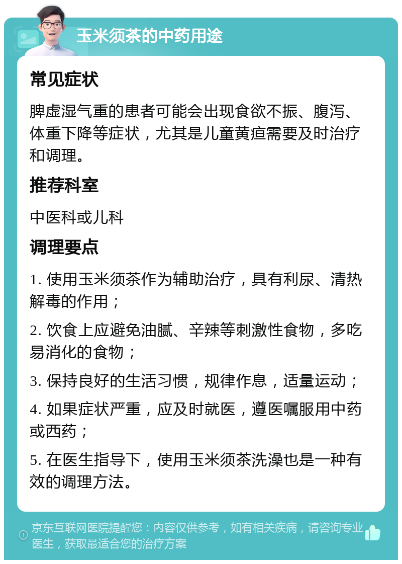 玉米须茶的中药用途 常见症状 脾虚湿气重的患者可能会出现食欲不振、腹泻、体重下降等症状，尤其是儿童黄疸需要及时治疗和调理。 推荐科室 中医科或儿科 调理要点 1. 使用玉米须茶作为辅助治疗，具有利尿、清热解毒的作用； 2. 饮食上应避免油腻、辛辣等刺激性食物，多吃易消化的食物； 3. 保持良好的生活习惯，规律作息，适量运动； 4. 如果症状严重，应及时就医，遵医嘱服用中药或西药； 5. 在医生指导下，使用玉米须茶洗澡也是一种有效的调理方法。