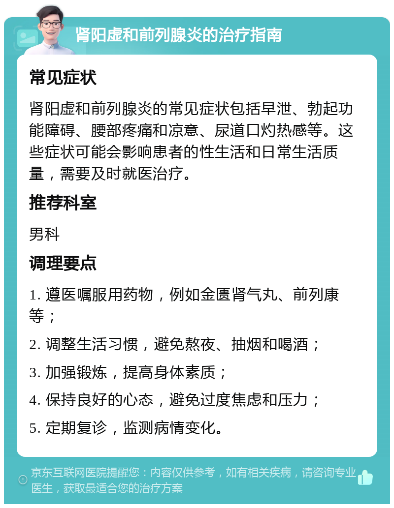 肾阳虚和前列腺炎的治疗指南 常见症状 肾阳虚和前列腺炎的常见症状包括早泄、勃起功能障碍、腰部疼痛和凉意、尿道口灼热感等。这些症状可能会影响患者的性生活和日常生活质量，需要及时就医治疗。 推荐科室 男科 调理要点 1. 遵医嘱服用药物，例如金匮肾气丸、前列康等； 2. 调整生活习惯，避免熬夜、抽烟和喝酒； 3. 加强锻炼，提高身体素质； 4. 保持良好的心态，避免过度焦虑和压力； 5. 定期复诊，监测病情变化。