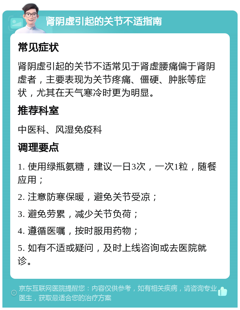 肾阴虚引起的关节不适指南 常见症状 肾阴虚引起的关节不适常见于肾虚腰痛偏于肾阴虚者，主要表现为关节疼痛、僵硬、肿胀等症状，尤其在天气寒冷时更为明显。 推荐科室 中医科、风湿免疫科 调理要点 1. 使用绿瓶氨糖，建议一日3次，一次1粒，随餐应用； 2. 注意防寒保暖，避免关节受凉； 3. 避免劳累，减少关节负荷； 4. 遵循医嘱，按时服用药物； 5. 如有不适或疑问，及时上线咨询或去医院就诊。