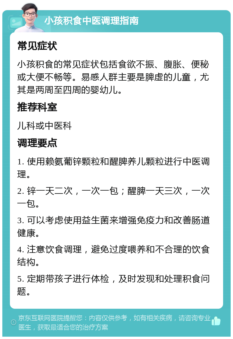 小孩积食中医调理指南 常见症状 小孩积食的常见症状包括食欲不振、腹胀、便秘或大便不畅等。易感人群主要是脾虚的儿童，尤其是两周至四周的婴幼儿。 推荐科室 儿科或中医科 调理要点 1. 使用赖氨葡锌颗粒和醒脾养儿颗粒进行中医调理。 2. 锌一天二次，一次一包；醒脾一天三次，一次一包。 3. 可以考虑使用益生菌来增强免疫力和改善肠道健康。 4. 注意饮食调理，避免过度喂养和不合理的饮食结构。 5. 定期带孩子进行体检，及时发现和处理积食问题。