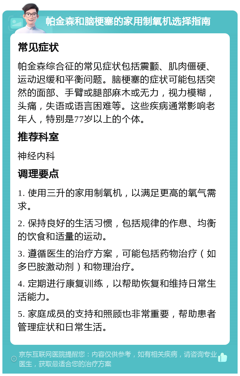 帕金森和脑梗塞的家用制氧机选择指南 常见症状 帕金森综合征的常见症状包括震颤、肌肉僵硬、运动迟缓和平衡问题。脑梗塞的症状可能包括突然的面部、手臂或腿部麻木或无力，视力模糊，头痛，失语或语言困难等。这些疾病通常影响老年人，特别是77岁以上的个体。 推荐科室 神经内科 调理要点 1. 使用三升的家用制氧机，以满足更高的氧气需求。 2. 保持良好的生活习惯，包括规律的作息、均衡的饮食和适量的运动。 3. 遵循医生的治疗方案，可能包括药物治疗（如多巴胺激动剂）和物理治疗。 4. 定期进行康复训练，以帮助恢复和维持日常生活能力。 5. 家庭成员的支持和照顾也非常重要，帮助患者管理症状和日常生活。