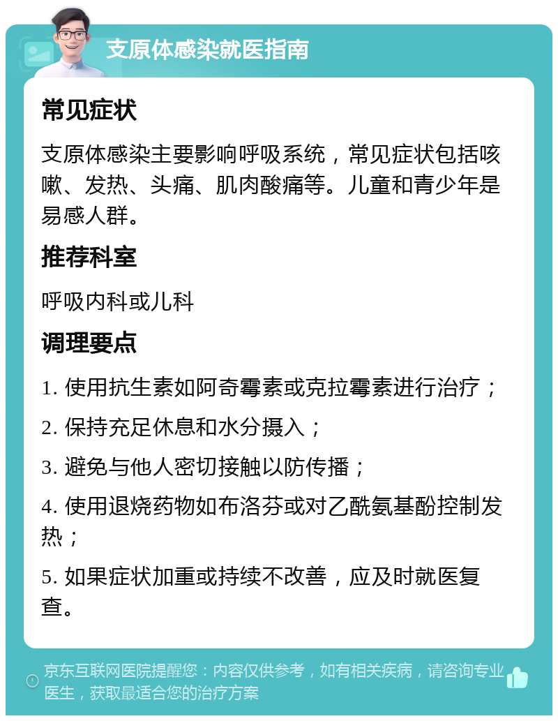 支原体感染就医指南 常见症状 支原体感染主要影响呼吸系统，常见症状包括咳嗽、发热、头痛、肌肉酸痛等。儿童和青少年是易感人群。 推荐科室 呼吸内科或儿科 调理要点 1. 使用抗生素如阿奇霉素或克拉霉素进行治疗； 2. 保持充足休息和水分摄入； 3. 避免与他人密切接触以防传播； 4. 使用退烧药物如布洛芬或对乙酰氨基酚控制发热； 5. 如果症状加重或持续不改善，应及时就医复查。