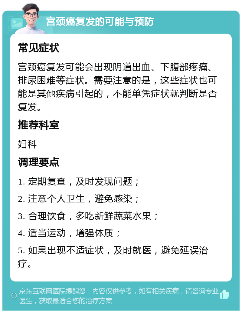 宫颈癌复发的可能与预防 常见症状 宫颈癌复发可能会出现阴道出血、下腹部疼痛、排尿困难等症状。需要注意的是，这些症状也可能是其他疾病引起的，不能单凭症状就判断是否复发。 推荐科室 妇科 调理要点 1. 定期复查，及时发现问题； 2. 注意个人卫生，避免感染； 3. 合理饮食，多吃新鲜蔬菜水果； 4. 适当运动，增强体质； 5. 如果出现不适症状，及时就医，避免延误治疗。