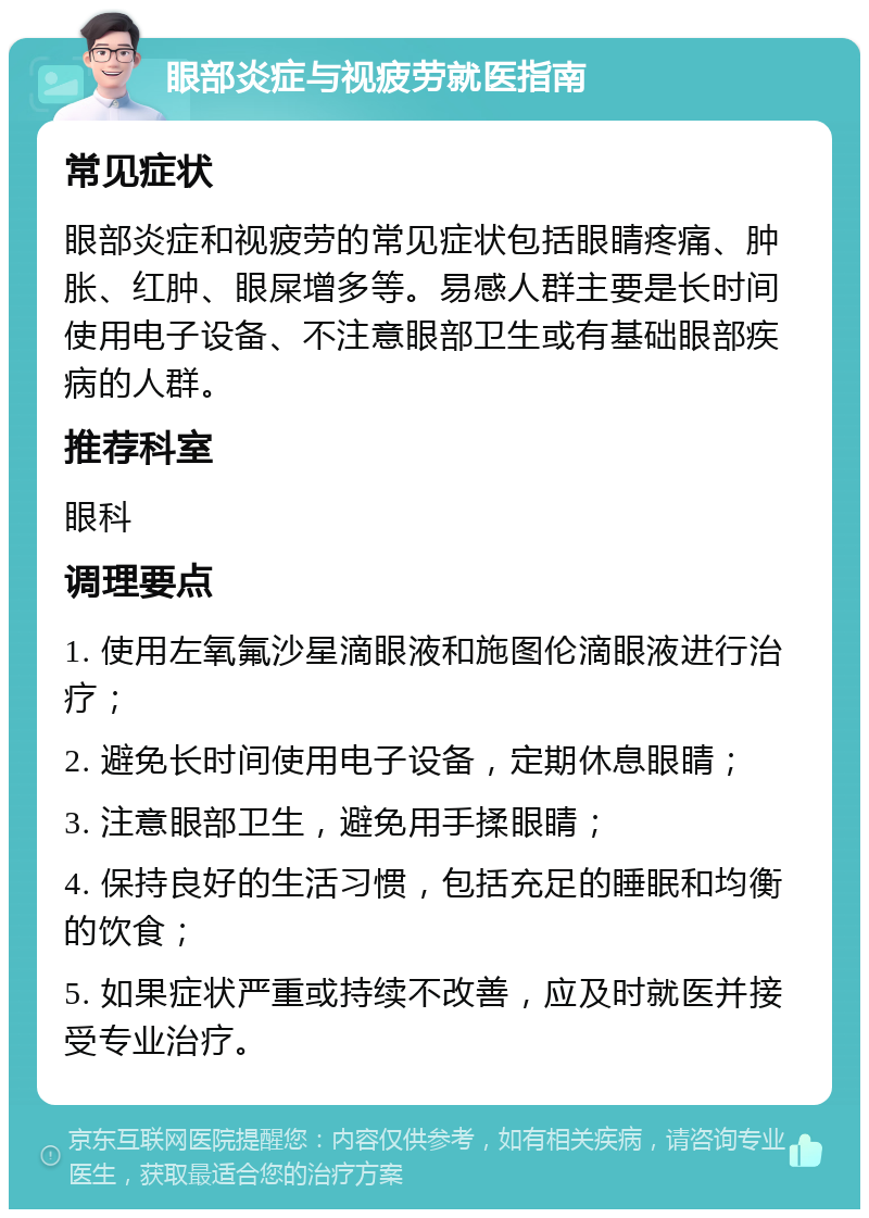 眼部炎症与视疲劳就医指南 常见症状 眼部炎症和视疲劳的常见症状包括眼睛疼痛、肿胀、红肿、眼屎增多等。易感人群主要是长时间使用电子设备、不注意眼部卫生或有基础眼部疾病的人群。 推荐科室 眼科 调理要点 1. 使用左氧氟沙星滴眼液和施图伦滴眼液进行治疗； 2. 避免长时间使用电子设备，定期休息眼睛； 3. 注意眼部卫生，避免用手揉眼睛； 4. 保持良好的生活习惯，包括充足的睡眠和均衡的饮食； 5. 如果症状严重或持续不改善，应及时就医并接受专业治疗。