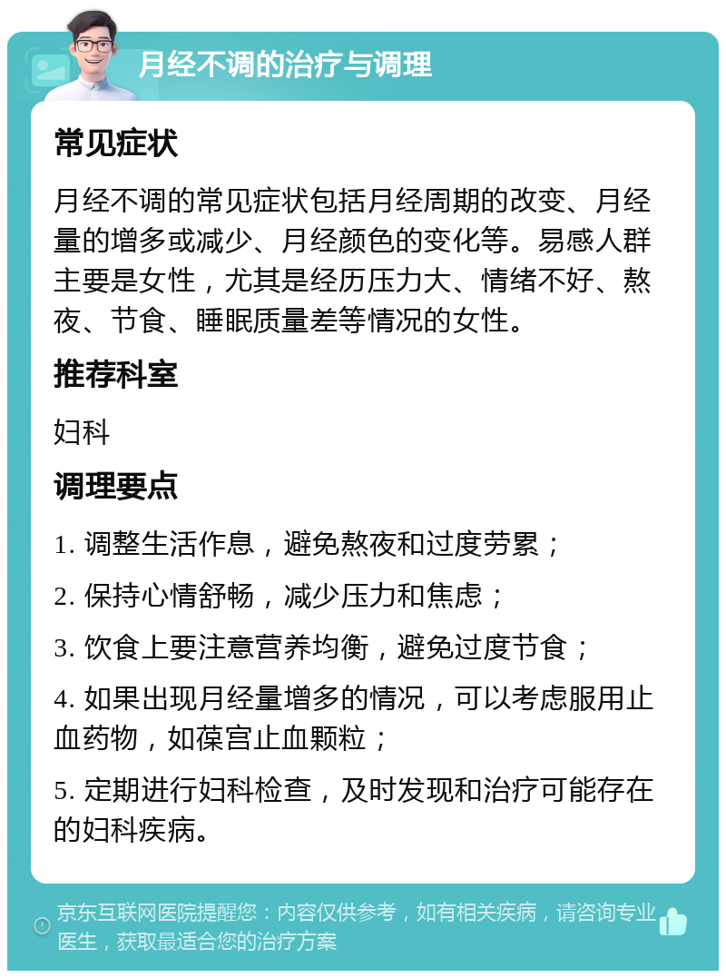 月经不调的治疗与调理 常见症状 月经不调的常见症状包括月经周期的改变、月经量的增多或减少、月经颜色的变化等。易感人群主要是女性，尤其是经历压力大、情绪不好、熬夜、节食、睡眠质量差等情况的女性。 推荐科室 妇科 调理要点 1. 调整生活作息，避免熬夜和过度劳累； 2. 保持心情舒畅，减少压力和焦虑； 3. 饮食上要注意营养均衡，避免过度节食； 4. 如果出现月经量增多的情况，可以考虑服用止血药物，如葆宫止血颗粒； 5. 定期进行妇科检查，及时发现和治疗可能存在的妇科疾病。