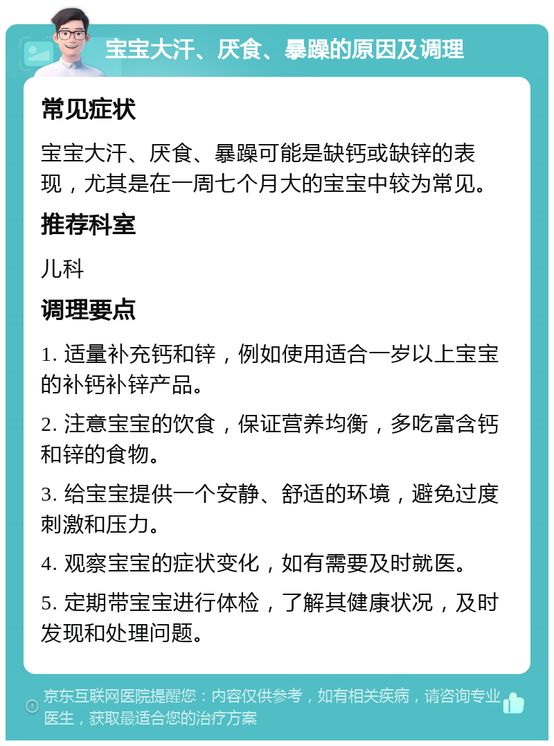 宝宝大汗、厌食、暴躁的原因及调理 常见症状 宝宝大汗、厌食、暴躁可能是缺钙或缺锌的表现，尤其是在一周七个月大的宝宝中较为常见。 推荐科室 儿科 调理要点 1. 适量补充钙和锌，例如使用适合一岁以上宝宝的补钙补锌产品。 2. 注意宝宝的饮食，保证营养均衡，多吃富含钙和锌的食物。 3. 给宝宝提供一个安静、舒适的环境，避免过度刺激和压力。 4. 观察宝宝的症状变化，如有需要及时就医。 5. 定期带宝宝进行体检，了解其健康状况，及时发现和处理问题。