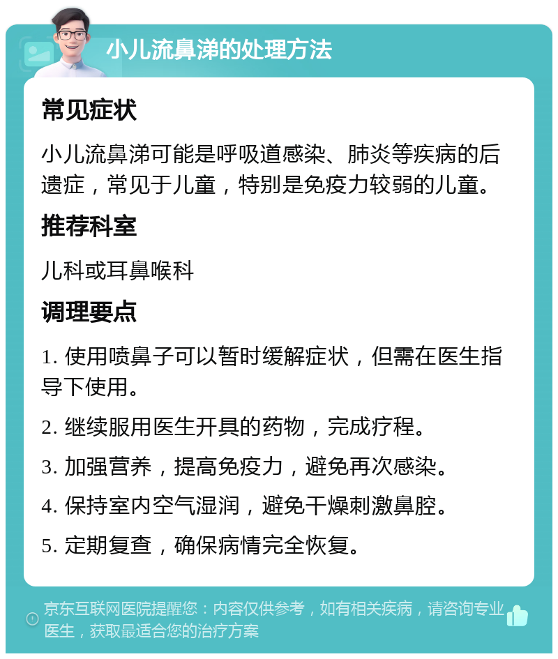 小儿流鼻涕的处理方法 常见症状 小儿流鼻涕可能是呼吸道感染、肺炎等疾病的后遗症，常见于儿童，特别是免疫力较弱的儿童。 推荐科室 儿科或耳鼻喉科 调理要点 1. 使用喷鼻子可以暂时缓解症状，但需在医生指导下使用。 2. 继续服用医生开具的药物，完成疗程。 3. 加强营养，提高免疫力，避免再次感染。 4. 保持室内空气湿润，避免干燥刺激鼻腔。 5. 定期复查，确保病情完全恢复。