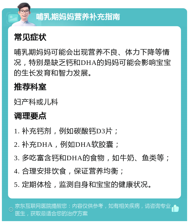 哺乳期妈妈营养补充指南 常见症状 哺乳期妈妈可能会出现营养不良、体力下降等情况，特别是缺乏钙和DHA的妈妈可能会影响宝宝的生长发育和智力发展。 推荐科室 妇产科或儿科 调理要点 1. 补充钙剂，例如碳酸钙D3片； 2. 补充DHA，例如DHA软胶囊； 3. 多吃富含钙和DHA的食物，如牛奶、鱼类等； 4. 合理安排饮食，保证营养均衡； 5. 定期体检，监测自身和宝宝的健康状况。